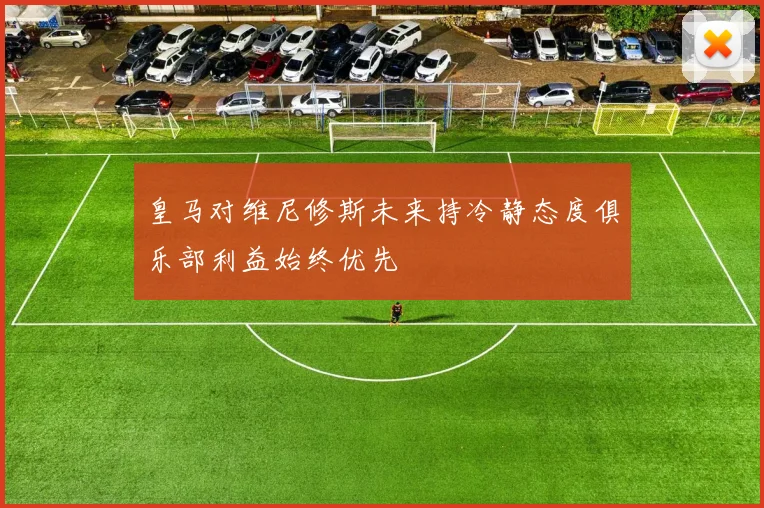 皇马对维尼修斯未来持冷静态度俱乐部利益始终优先