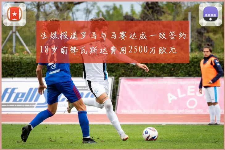 法媒报道罗马与马赛达成一致签约18岁前锋瓦斯达费用2500万欧元