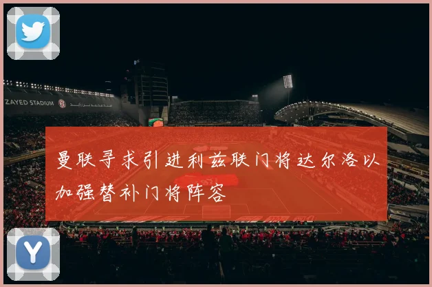 曼联寻求引进利兹联门将达尔洛以加强替补门将阵容