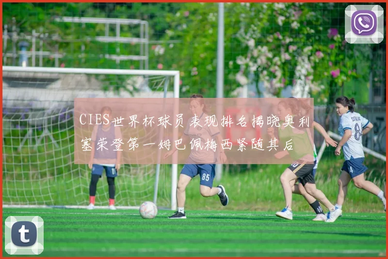 CIES世界杯球员表现排名揭晓奥利塞荣登第一姆巴佩梅西紧随其后