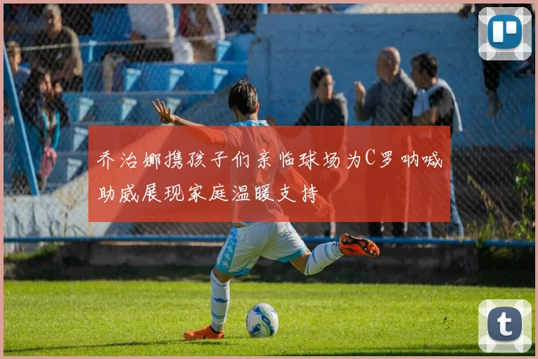 乔治娜携孩子们亲临球场为C罗呐喊助威展现家庭温暖支持