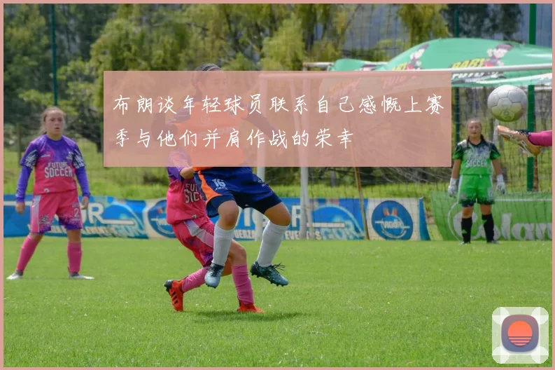 布朗谈年轻球员联系自己感慨上赛季与他们并肩作战的荣幸