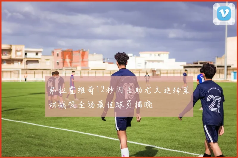 弗拉霍维奇12秒闪击助尤文逆转莱切战役全场最佳球员揭晓