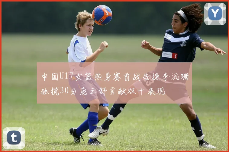 中国U17女篮热身赛首战告捷李沅珊独揽30分庞云舒贡献双十表现