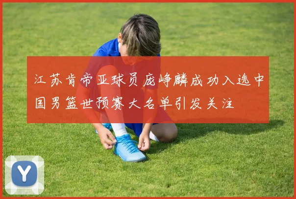 江苏肯帝亚球员庞峥麟成功入选中国男篮世预赛大名单引发关注