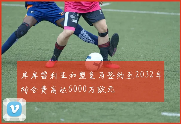 库库雷利亚加盟皇马签约至2032年转会费高达6000万欧元