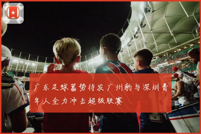 广东足球蓄势待发广州豹与深圳青年人全力冲击超级联赛
