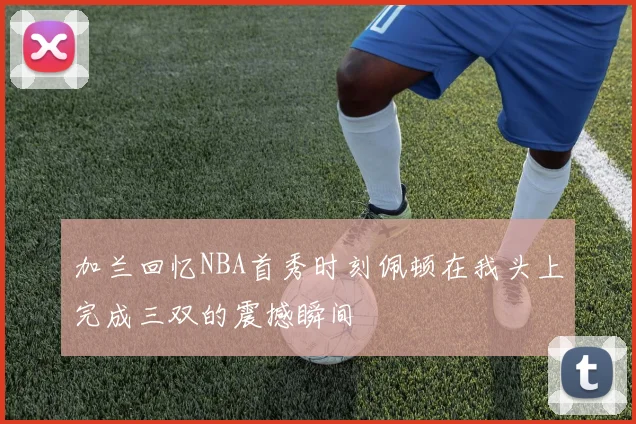 加兰回忆NBA首秀时刻佩顿在我头上完成三双的震撼瞬间
