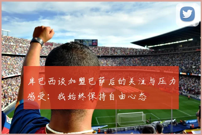 库巴西谈加盟巴萨后的关注与压力感受：我始终保持自由心态