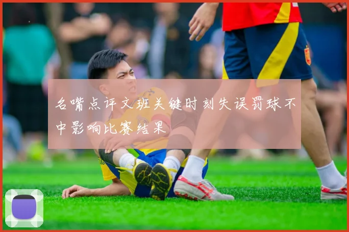 名嘴点评文班关键时刻失误罚球不中影响比赛结果