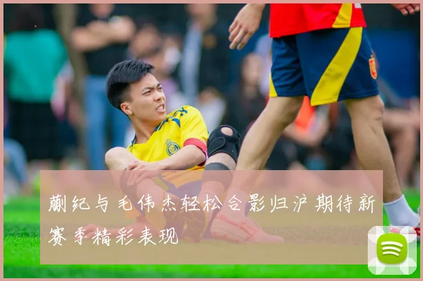 蒯纪与毛伟杰轻松合影归沪期待新赛季精彩表现
