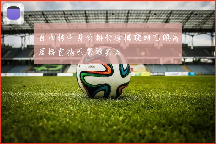 自由转会身价排行榜揭晓姆巴佩高居榜首梅西紧随其后