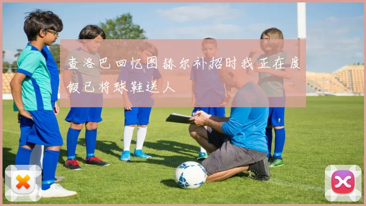 查洛巴回忆图赫尔补招时我正在度假已将球鞋送人