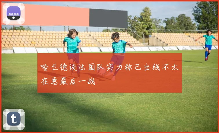 哈兰德谈法国队实力称已出线不太在意最后一战