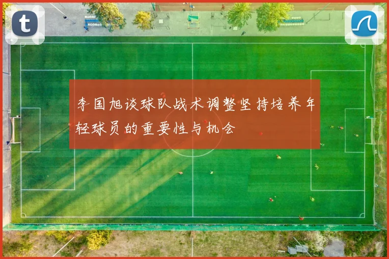 李国旭谈球队战术调整坚持培养年轻球员的重要性与机会