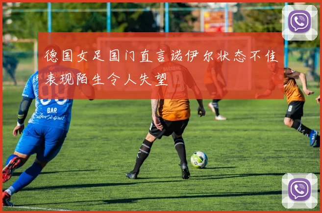 德国女足国门直言诺伊尔状态不佳表现陌生令人失望