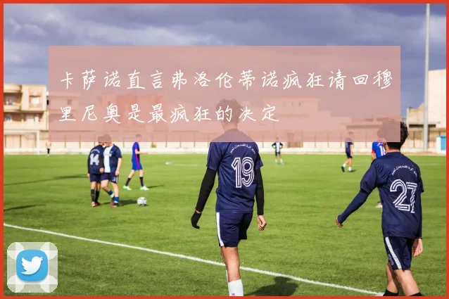 卡萨诺直言弗洛伦蒂诺疯狂请回穆里尼奥是最疯狂的决定