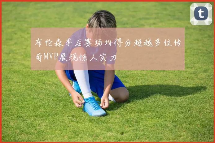 布伦森季后赛场均得分超越多位传奇MVP展现惊人实力