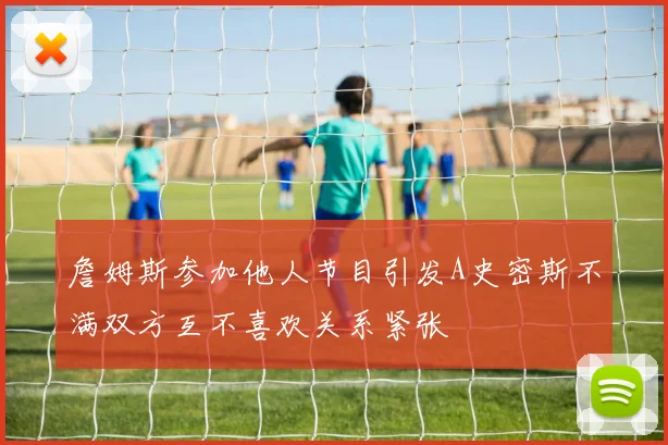 詹姆斯参加他人节目引发A史密斯不满双方互不喜欢关系紧张