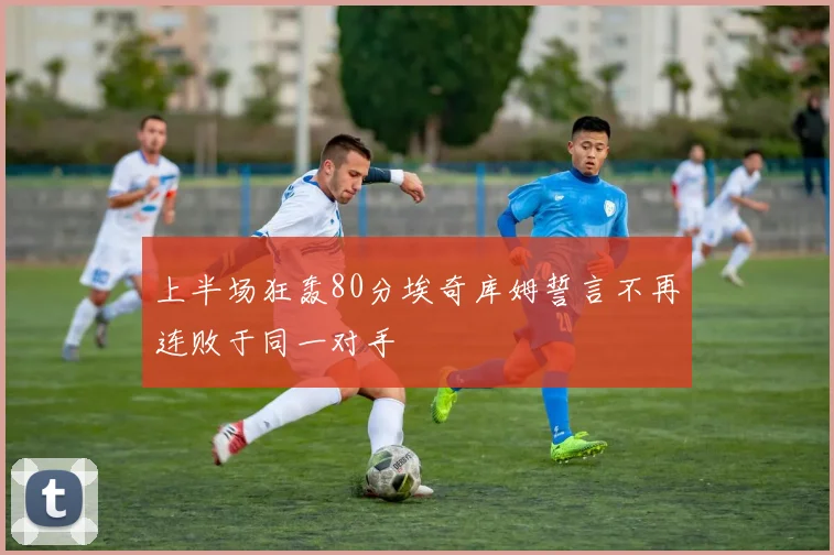 上半场狂轰80分埃奇库姆誓言不再连败于同一对手