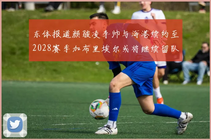东体报道颜骏凌李帅与海港续约至2028赛季加布里埃尔或将继续留队