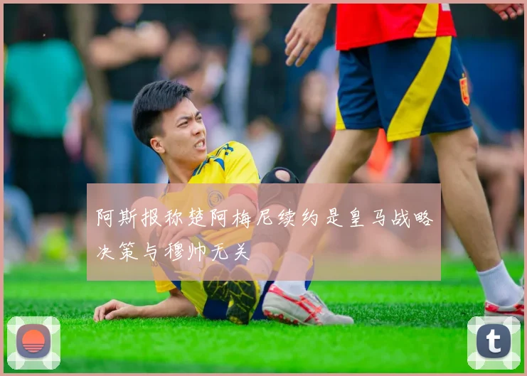 阿斯报称楚阿梅尼续约是皇马战略决策与穆帅无关