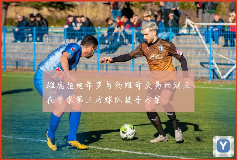 雄鹿拒绝希罗与约维奇交易计划正在寻求第三方球队接手方案