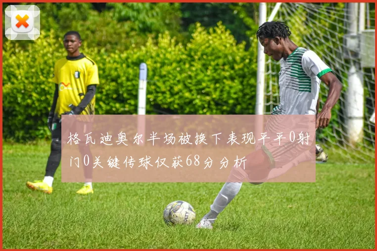 格瓦迪奥尔半场被换下表现平平0射门0关键传球仅获68分分析