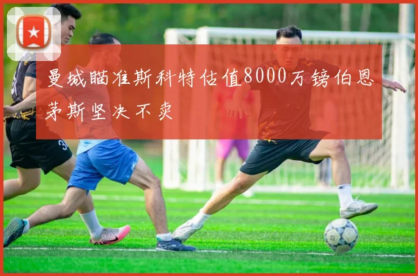 曼城瞄准斯科特估值8000万镑伯恩茅斯坚决不卖