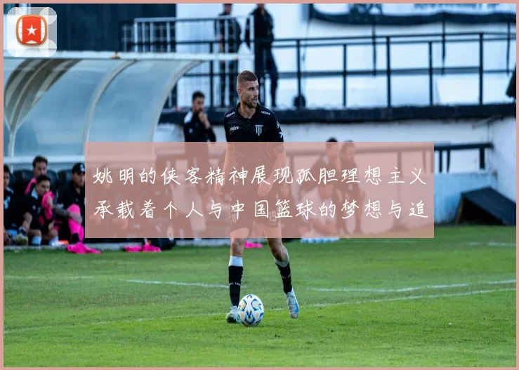 姚明的侠客精神展现孤胆理想主义承载着个人与中国篮球的梦想与追求