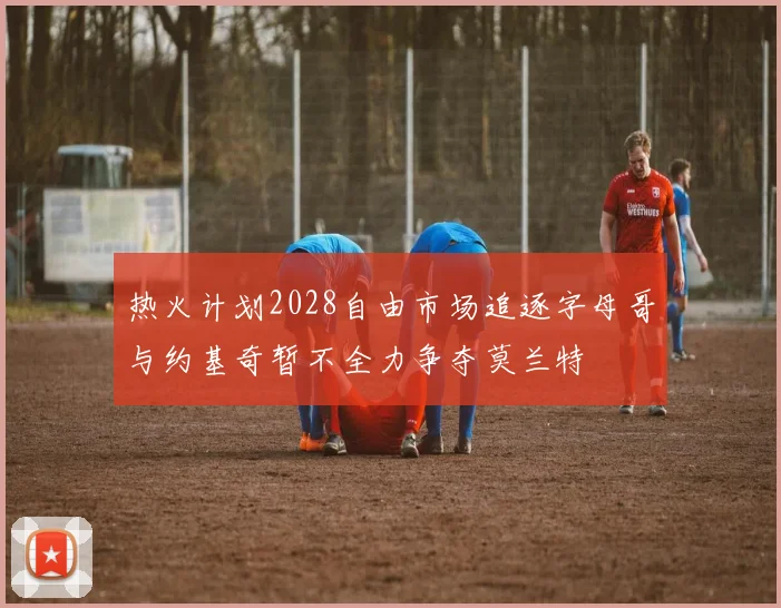 热火计划2028自由市场追逐字母哥与约基奇暂不全力争夺莫兰特